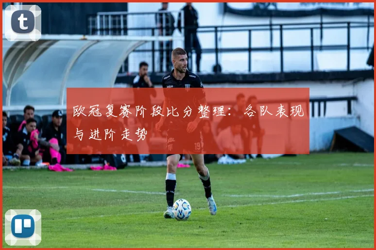 欧冠复赛阶段比分整理：各队表现与进阶走势