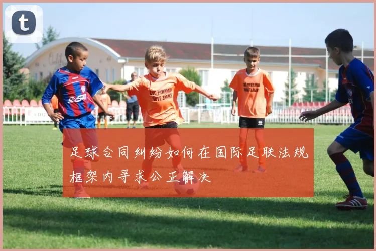 足球合同纠纷如何在国际足联法规框架内寻求公正解决