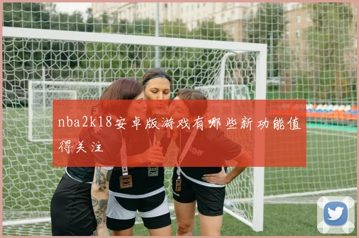 nba2k18安卓版游戏有哪些新功能值得关注
