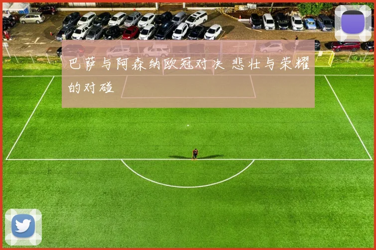 巴萨与阿森纳欧冠对决 悲壮与荣耀的对碰