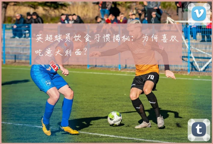 英超球员饮食习惯揭秘：为何喜欢吃意大利面？