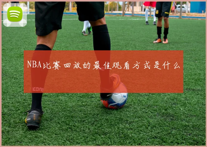 NBA比赛回放的最佳观看方式是什么