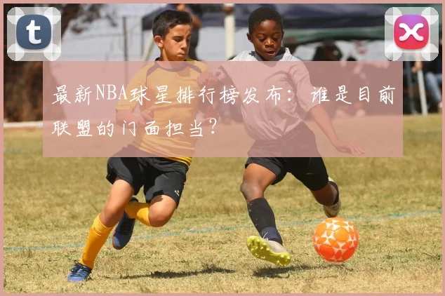 最新NBA球星排行榜发布：谁是目前联盟的门面担当？