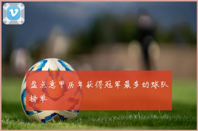 盘点意甲历年获得冠军最多的球队榜单