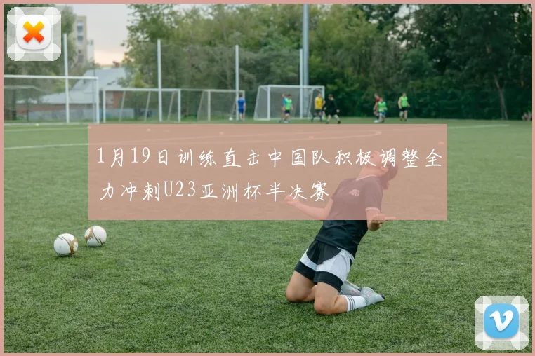 1月19日训练直击中国队积极调整全力冲刺U23亚洲杯半决赛