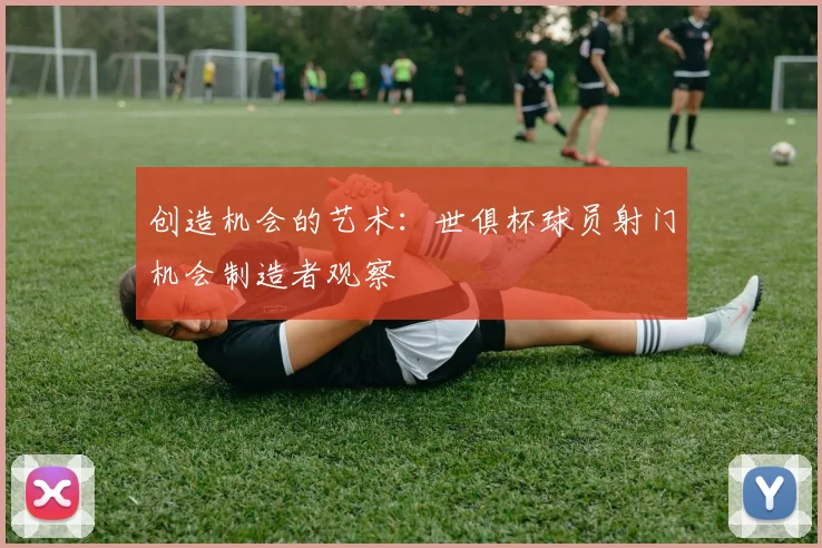 创造机会的艺术：世俱杯球员射门机会制造者观察