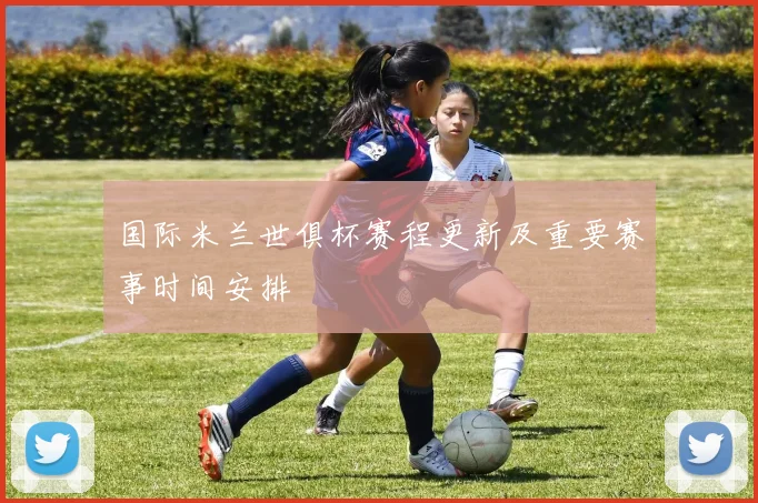 国际米兰世俱杯赛程更新及重要赛事时间安排
