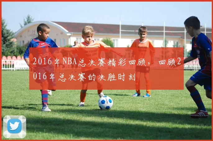 2016年NBA总决赛精彩回顾,回顾2016年总决赛的决胜时刻